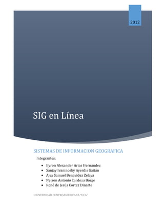 2012




SIG en Línea


SISTEMAS DE INFORMACION GEOGRAFICA
 Integrantes:
       Byron Alexander Arias Hernández
       Sanjay Ivaninosky Ayerdis Gaitán
       Alex Samuel Benavidez Zelaya
       Nelson Antonio Cardoza Borge
       René de Jesús Cortez Dinarte

UNIVERSIDAD CENTROAMERICANA “UCA”
 