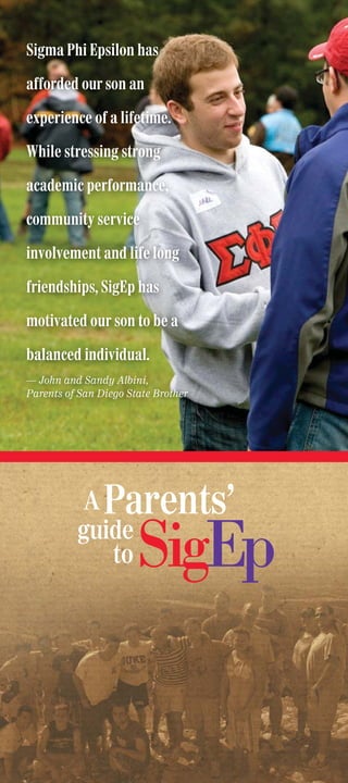Sigma Phi Epsilon has

afforded our son an

experience of a lifetime.

While stressing strong

academic performance,

community service

involvement and life long

friendships, SigEp has

motivated our son to be a

balanced individual.
— John and Sandy Albini,
Parents of San Diego State Brother




          A Parents’
          guide
             to
 