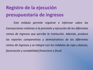 Registro de la ejecución
presupuestaria de ingresos
Este módulo permite registrar e informar sobre las
transacciones relativas a la previsión y ejecución de los diferentes
ramos de ingresos que percibe la institución. Además, produce
los reportes comparativos y demostrativos de los diferentes
ramos de ingresos y se integra con los módulos de caja y bancos,
facturación y contabilidad financiera o fiscal.
 