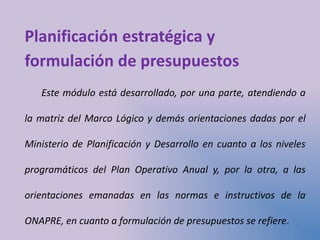 Planificación estratégica y
formulación de presupuestos
Este módulo está desarrollado, por una parte, atendiendo a
la matriz del Marco Lógico y demás orientaciones dadas por el
Ministerio de Planificación y Desarrollo en cuanto a los niveles
programáticos del Plan Operativo Anual y, por la otra, a las
orientaciones emanadas en las normas e instructivos de la
ONAPRE, en cuanto a formulación de presupuestos se refiere.
 