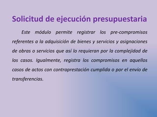 Solicitud de ejecución presupuestaria
Este módulo permite registrar los pre-compromisos
referentes a la adquisición de bienes y servicios y asignaciones
de obras o servicios que así lo requieran por la complejidad de
los casos. Igualmente, registra los compromisos en aquellos
casos de actos con contraprestación cumplida o por el envío de
transferencias.
 
