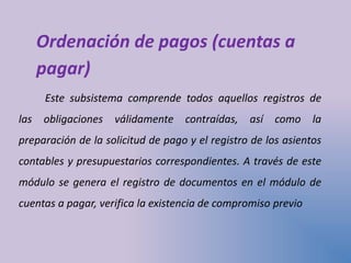 Ordenación de pagos (cuentas a
pagar)
Este subsistema comprende todos aquellos registros de
las obligaciones válidamente contraídas, así como la
preparación de la solicitud de pago y el registro de los asientos
contables y presupuestarios correspondientes. A través de este
módulo se genera el registro de documentos en el módulo de
cuentas a pagar, verifica la existencia de compromiso previo
 