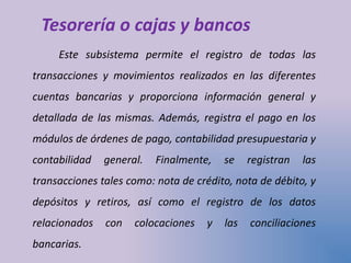 Tesorería o cajas y bancos
Este subsistema permite el registro de todas las
transacciones y movimientos realizados en las diferentes
cuentas bancarias y proporciona información general y
detallada de las mismas. Además, registra el pago en los
módulos de órdenes de pago, contabilidad presupuestaria y
contabilidad general. Finalmente, se registran las
transacciones tales como: nota de crédito, nota de débito, y
depósitos y retiros, así como el registro de los datos
relacionados con colocaciones y las conciliaciones
bancarias.
 