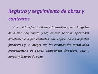 Registro y seguimiento de obras y
contratos
Este módulo fue diseñado y desarrollado para el registro
de la ejecución, control y seguimiento de obras ejecutadas
directamente o por contratos, con énfasis en los aspectos
financieros y se integra con los módulos de: contabilidad
presupuestaria de gastos, contabilidad financiera, caja y
bancos y órdenes de pago.
 