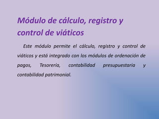 Módulo de cálculo, registro y
control de viáticos
Este módulo permite el cálculo, registro y control de
viáticos y está integrado con los módulos de ordenación de
pagos, Tesorería, contabilidad presupuestaria y
contabilidad patrimonial.
 