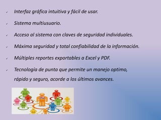  Interfaz gráfica intuitiva y fácil de usar.
 Sistema multiusuario.
 Acceso al sistema con claves de seguridad individuales.
 Máxima seguridad y total confiabilidad de la información.
 Múltiples reportes exportables a Excel y PDF.
 Tecnología de punta que permite un manejo optimo,
rápido y seguro, acorde a los últimos avances.
 