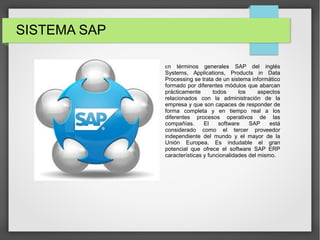 SISTEMA SAP
En términos generales SAP del inglés
Systems, Applications, Products in Data
Processing se trata de un sistema informático
formado por diferentes módulos que abarcan
prácticamente todos los aspectos
relacionados con la administración de la
empresa y que son capaces de responder de
forma completa y en tiempo real a los
diferentes procesos operativos de las
compañías. El software SAP está
considerado como el tercer proveedor
independiente del mundo y el mayor de la
Unión Europea. Es indudable el gran
potencial que ofrece el software SAP ERP
características y funcionalidades del mismo.
 