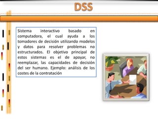 Sistema       interactivo   basado    en
computadora, el cual ayuda a los
tomadores de decisión utilizando modelos
y datos para resolver problemas no
estructurados. El objetivo principal de
estos sistemas es el de apoyar, no
reemplazar, las capacidades de decisión
del ser humano. Ejemplo: análisis de los
costes de la contratación
 