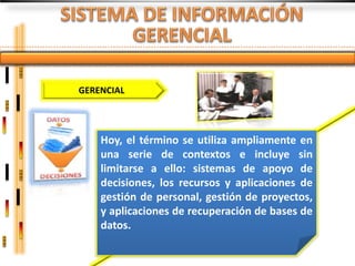 GERENCIAL




    Hoy, el término se utiliza ampliamente en
    una serie de contextos e incluye sin
    limitarse a ello: sistemas de apoyo de
    decisiones, los recursos y aplicaciones de
    gestión de personal, gestión de proyectos,
    y aplicaciones de recuperación de bases de
    datos.
 