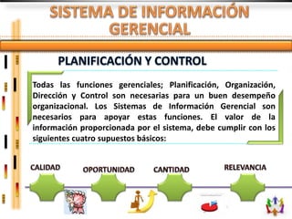 Todas las funciones gerenciales; Planificación, Organización,
Dirección y Control son necesarias para un buen desempeño
organizacional. Los Sistemas de Información Gerencial son
necesarios para apoyar estas funciones. El valor de la
información proporcionada por el sistema, debe cumplir con los
siguientes cuatro supuestos básicos:
 