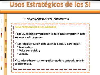 1. COMO HERRAMIENTA COMPETITIVA:

PARA PERMANECER EN EL NEGOCIO

 Los SIG se han convertido en la base para competir en cada
vez más y más negocios.

 Los líderes recurren cada vez más a los SIG para lograr:
  * Innovación,
  * Valor de servicio y
  *Calidad.

 Lo mismo hacen sus competidores; de lo contrario estarán
en desventaja.
 