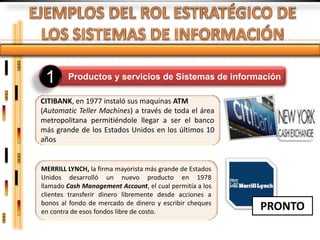 1      Productos y servicios de Sistemas de información

CITIBANK, en 1977 instaló sus maquinas ATM
(Automatic Teller Machines) a través de toda el área
metropolitana permitiéndole llegar a ser el banco
más grande de los Estados Unidos en los últimos 10
años


MERRILL LYNCH, la firma mayorista más grande de Estados
Unidos desarrolló un nuevo producto en 1978
llamado Cash Management Account, el cual permitía a los
clientes transferir dinero libremente desde acciones a
bonos al fondo de mercado de dinero y escribir cheques
en contra de esos fondos libre de costo.
                                                          PRONTO
 