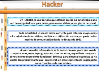Un HACKER es una persona que obtiene acceso no autorizado a una
red de computadoras, para lucrar, para causar daños, o por placer personal.


         En la actualidad se usa de forma corriente para referirse mayormente
a los criminales informáticos, debido a su utilización masiva por parte de los
              medios de comunicación desde la década de 1980.


         A los criminales informáticos se le pueden sumar gente que invade
 computadoras, usando programas escritos por otros, y que tiene muy poco
conocimiento sobre como funcionan. Este uso parcialmente incorrecto se ha
vuelto tan predominante que, en general, un gran segmento de la población
                      no es consciente de que existen.
 