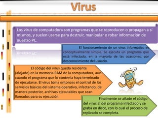 Los virus de computadora son programas que se reproducen o propagan a sí
 mismos, y suelen usarse para destruir, manipular o robar información de
 nuestro PC.
                                        El funcionamiento de un virus informático es
                              conceptualmente simple. Se ejecuta un programa que
                              está infectado, en la mayoría de las ocasiones, por
                              desconocimiento del usuario.
           El código del virus queda residente
(alojado) en la memoria RAM de la computadora, aun
cuando el programa que lo contenía haya terminado
de ejecutarse. El virus toma entonces el control de los
servicios básicos del sistema operativo, infectando, de
manera posterior, archivos ejecutables que sean
llamados para su ejecución.
                                                       Finalmente se añade el código
                                            del virus al del programa infectado y se
                                            graba en disco, con lo cual el proceso de
                                            replicado se completa.
 