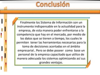 Finalmente los Sistema de Información son un
instrumento indispensable en la actualidad para la
  empresa, de esta manera poder enfrentarse a la
competencia que hay en el mercado, por medio de
   los datos que se tienen a tiempo, los cuales le
permiten tener las herramientas necesarias para la
     toma de decisiones acertadas en el ámbito
 empresarial.. Pero se debe poseer como base un
 personal de la empresa capacitado que utilice de
manera adecuada los sistemas optimizando así sus
                 grandes ventajas.
 