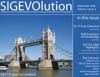 SIGEVOlution                                                                             September 2006
                                                                                         Volume 1 Issue 3
newsletter of the ACM Special Interest Group on Genetic and Evolutionary Computation

                                                                                         in this issue
                                                                                       EC @ Dow Chemical
                                                                                                           Arthur Kordon


                                                                                             E2K: Evolution
                                                                                             to Knowledge
                                                                                                              Xavier Llorà


                                                                                                GECCO-2006
                                                                                                  Highlights
                                                                                              The best papers, the tracks,
                                                                                          the “humies” and the workshops
                                                                                                     ,


                                                                                               The Columns
                                                                                                  SIGEVO news
                                                                                          GECCO-2007 keynote
                                                                                                 events reports
                                                                                                          letters
                                                                                           forthcoming papers
GECCO goes to London!                                                                           calls & calendar