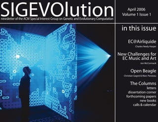 SIGEVOlution                                                                                April 2006
                                                                                         Volume 1 Issue 1
newsletter of the ACM Special Interest Group on Genetic and Evolutionary Computation

                                                                                        in this issue
                                                                                             EC@Airliquide
                                                                                                   Charles Neely Harper


                                                                                       New Challenges for
                                                                                         EC Music and Art
                                                                                                        Jon McCormack


                                                                                               Open Beagle
                                                                                         Christian Gagné & Marc Parizeau


                                                                                              The Columns
                                                                                                          letters
                                                                                            dissertation corner
                                                                                           forthcoming papers
                                                                                                     new books
                                                                                                calls & calendar