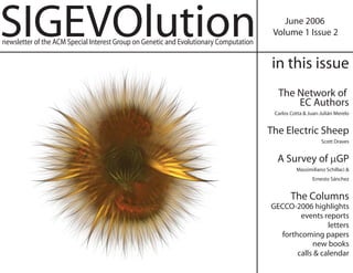 SIGEVOlution                                                                               June 2006
                                                                                        Volume 1 Issue 2
newsletter of the ACM Special Interest Group on Genetic and Evolutionary Computation

                                                                                       in this issue
                                                                                         The Network of
                                                                                             EC Authors
                                                                                        Carlos Cotta & Juan-Julián Merelo


                                                                                       The Electric Sheep
                                                                                                            Scott Draves


                                                                                         A Survey of μGP
                                                                                                 Massimiliano Schillaci &
                                                                                                        Ernesto Sánchez


                                                                                               The Columns
                                                                                       GECCO-2006 highlights
                                                                                                events reports
                                                                                                         letters
                                                                                          forthcoming papers
                                                                                                    new books
                                                                                               calls & calendar