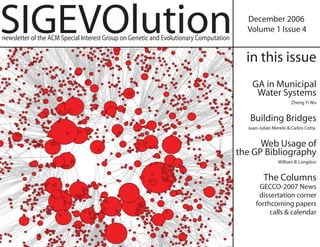 SIGEVOlution                                                                             December 2006
                                                                                         Volume 1 Issue 4
newsletter of the ACM Special Interest Group on Genetic and Evolutionary Computation

                                                                                         in this issue
                                                                                           GA in Municipal
                                                                                            Water Systems
                                                                                                              Zheng Yi Wu


                                                                                          Building Bridges
                                                                                         Juan-Julián Merelo & Carlos Cotta


                                                                                             Web Usage of
                                                                                       the GP Bibliography
                                                                                                       William B. Langdon


                                                                                                The Columns
                                                                                             GECCO-2007 News
                                                                                             dissertation corner
                                                                                            forthcoming papers
                                                                                                 calls & calendar