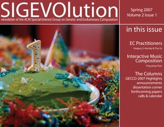 SIGEVOlutionnewsletter of the ACM Special Interest Group on Genetic and Evolutionary Computation
Spring 2007
Volume 2 Issue 1
in this issue
EC Practitioners
Gregory S.Hornby & Tina Yu
Interactive Music
Composition
Ying-ping Chen
The Columns
GECCO-2007 Highlights
announcements
dissertation corner
forthcoming papers
calls & calendar
 