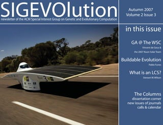 SIGEVOlution                                                                              Autumn 2007
                                                                                         Volume 2 Issue 3
newsletter of the ACM Special Interest Group on Genetic and Evolutionary Computation

                                                                                         in this issue
                                                                                           GA @ The WSC
                                                                                                    Vincent de Geus &
                                                                                             the 2007 Nuon Solar Team


                                                                                       Buildable Evolution
                                                                                                         Pablo Funes


                                                                                          What is an LCS?
                                                                                                    Stewart W. Wilson




                                                                                             The Columns
                                                                                           dissertation corner
                                                                                         new issues of journals
                                                                                               calls & calendar
 
