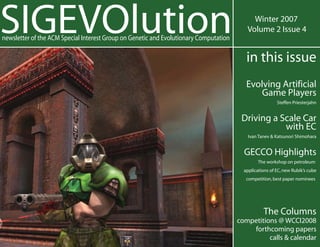 SIGEVOlution                                                                                Winter 2007
                                                                                          Volume 2 Issue 4
newsletter of the ACM Special Interest Group on Genetic and Evolutionary Computation

                                                                                          in this issue
                                                                                          Evolving Artificial
                                                                                              Game Players
                                                                                                         Steffen Priesterjahn


                                                                                        Driving a Scale Car
                                                                                                   with EC
                                                                                           Ivan Tanev & Katsunori Shimohara


                                                                                         GECCO Highlights
                                                                                                The workshop on petroleum
                                                                                         applications of EC, new Rubik’s cube
                                                                                          competition, best paper nominees




                                                                                                  The Columns
                                                                                       competitions @ WCCI2008
                                                                                           forthcoming papers
                                                                                                 calls & calendar
 