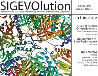 SIGEVOlution
newsletter of the ACM Special Interest Group on Genetic and Evolutionary Computation
                                                                                          Spring 2008
                                                                                        Volume 3 Issue 1


                                                                                        in this issue
                                                                                        A Tale of Human
                                                                                        Competitiveness
                                                                                         Jaume Bacardit, Michael Stout &
                                                                                                      Natalio Krasnogor


                                                                                         Optimization of
                                                                                       Store Performance
                                                                                                            Cem Baydar




                                                                                              The Columns
                                                                                                        letters
                                                                                              software corner
                                                                                             announcements
                                                                                          CIGPU at WCCI-2008
                                                                                              calls & calendar
 