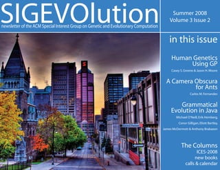 SIGEVOlution
newsletter of the ACM Special Interest Group on Genetic and Evolutionary Computation
                                                                                            Summer 2008
                                                                                           Volume 3 Issue 2


                                                                                           in this issue
                                                                                            Human Genetics
                                                                                                 Using GP
                                                                                            Casey S. Greene & Jason H. Moore


                                                                                         A Camera Obscura
                                                                                                  for Ants
                                                                                                        Carlos M. Fernandes


                                                                                                Grammatical
                                                                                            Evolution in Java
                                                                                               Michael O’Neill, Erik Hemberg,
                                                                                                Conor Gilligan, Eliott Bartley,
                                                                                       James McDermott & Anthony Brabazon




                                                                                                  The Columns
                                                                                                           ICES-2008
                                                                                                          new books
                                                                                                     calls & calendar
 