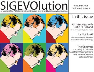 SIGEVOlution
newsletter of the ACM Special Interest Group on Genetic and Evolutionary Computation
                                                                                            Autumn 2008
                                                                                           Volume 3 Issue 3


                                                                                           in this issue
                                                                                          An Interview with
                                                                                           John H. Holland
                                                                                       with an introduction by Lashon Booker


                                                                                                   It’s Not Junk!
                                                                                         Clare Bates Congdon, H. Rex Gaskins,
                                                                                         Gerardo M. Nava & Carolyn Mattingly




                                                                                                   The Columns
                                                                                           car racing @ CIG-2008
                                                                                       GECCO-2009 competitions
                                                                                          new issues of journals
                                                                                                  calls & calendar
 