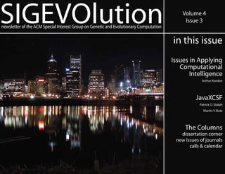 SIGEVOlution
newsletter of the ACM Special Interest Group on Genetic and Evolutionary Computation
                                                                                           Volume 4
                                                                                            Issue 3


                                                                                       in this issue
                                                                                       Issues in Applying
                                                                                          Computational
                                                                                              Intelligence
                                                                                                    Arthur Kordon




                                                                                                 JavaXCSF
                                                                                                   Patrick O. Stalph
                                                                                                     Martin V. Butz




                                                                                            The Columns
                                                                                          dissertation corner
                                                                                        new issues of journals
                                                                                              calls & calendar
 