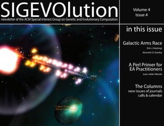 SIGEVOlution
newsletter of the ACM Special Interest Group on Genetic and Evolutionary Computation
                                                                                            Volume 4
                                                                                             Issue 4


                                                                                        in this issue
                                                                                       Galactic Arms Race
                                                                                                     Erin J. Hastings
                                                                                                  Kenneth O. Stanley




                                                                                         A Perl Primer for
                                                                                         EA Practitioners
                                                                                                  Juan-Julián Merelo




                                                                                             The Columns
                                                                                         new issues of journals
                                                                                               calls & calendar
 