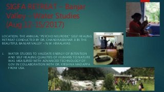 SIGFA RETREAT – Banjar
Valley – Water Studies
(Aug.12-15/2017)
LOCATION: THE ANNUAL “PSYCHO NEUROBIC” SELF HEALING
RETREAT CONDUCTED BY DR. CHANDRASEKHAR JI IN THE
BEAUTIFUL BANJAR VALLEY – N.W. HIMALAYAS.
1. WATER STUDIES TO VALIDATE ENERGY OF INTENTION
AND SELF HEALING QUALITIES OF HUMANS TO NATURE
WAS MEASURED WITH ADVANCED TECHNOLOGY OF
GDV IN COLLABORATION WITH DR. KRISHNA MADAPPA
FROM USA.
 