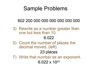 Sample Problems 602 200 000 000 000 000 000 000 Rewrite as a number greater than one but less than 10. 6.022 Count the number of places the decimal moved. (left) 23 places Write that number as an exponent. 6.022 x 10 23 