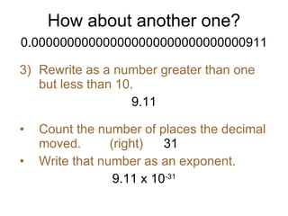 How about another one? 0.000000000000000000000000000000911 Rewrite as a number greater than one but less than 10. 9.11 Count the number of places the decimal moved.  (right) 31 Write that number as an exponent. 9.11 x 10 -31 