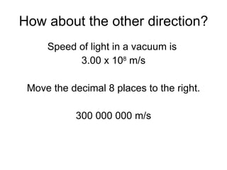 How about the other direction? Speed of light in a vacuum is  3.00 x 10 8  m/s Move the decimal 8 places to the right. 300 000 000 m/s 