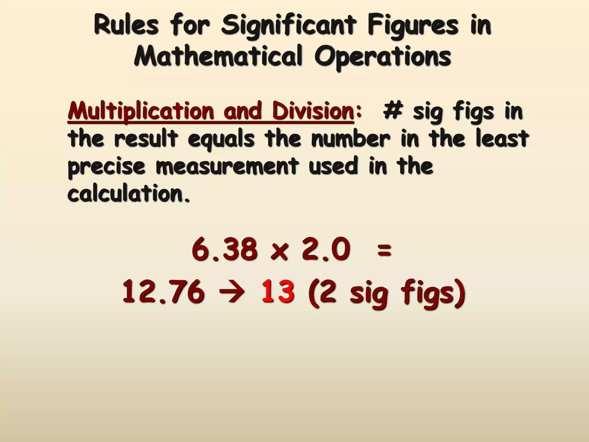 Rules for Significant Figures in 
Mathematical Operations 
Multiplication and Division: # sig figs in 
the result equals the number in the least 
precise measurement used in the 
calculation. 
6.38 x 2.0 = 
12.76  13 (2 sig figs) 
 