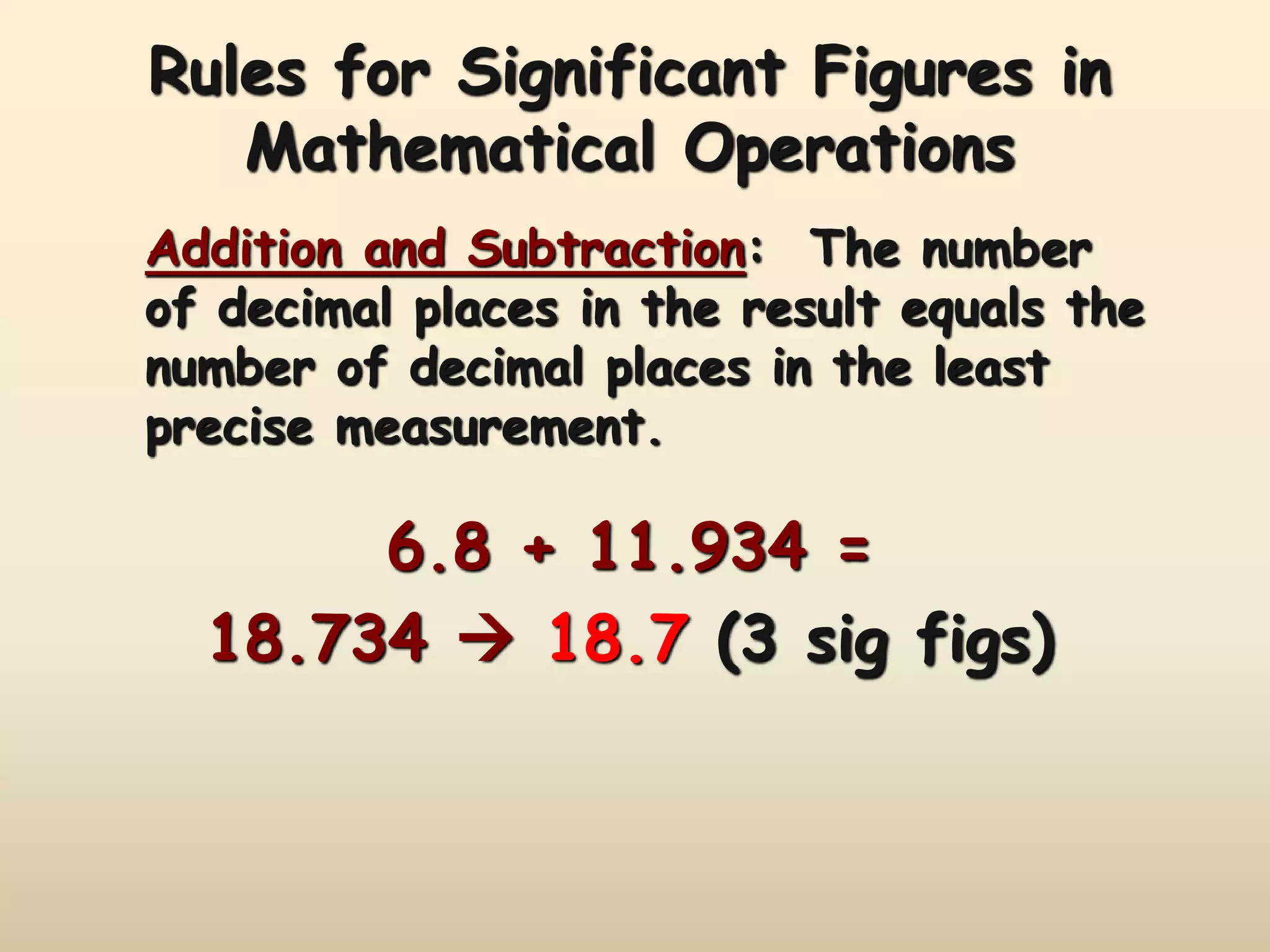 Rules for Significant Figures in 
Mathematical Operations 
Addition and Subtraction: The number 
of decimal places in the result equals the 
number of decimal places in the least 
precise measurement. 
6.8 + 11.934 = 
18.734  18.7 (3 sig figs) 
 