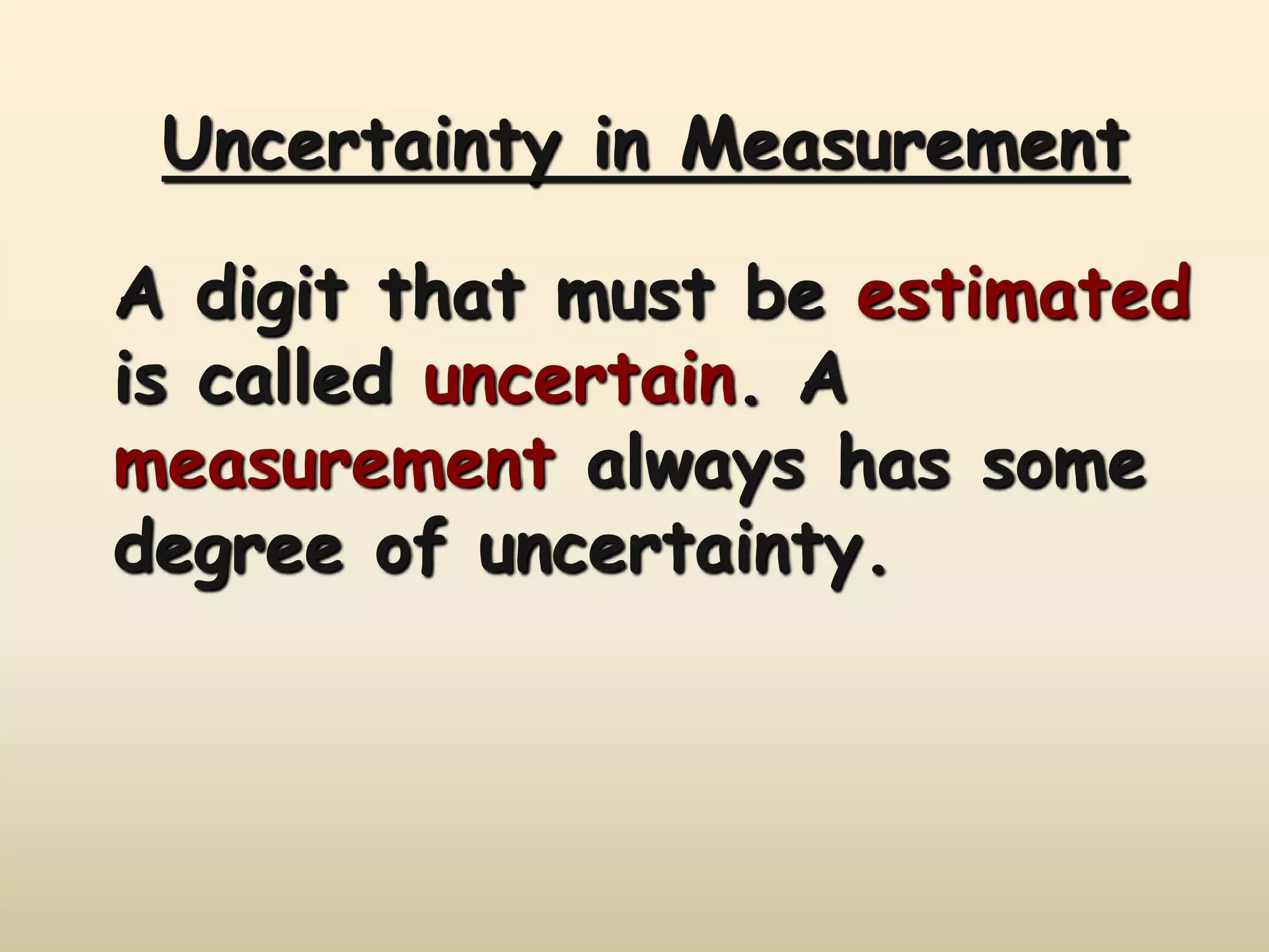 Uncertainty in Measurement 
A digit that must be estimated 
is called uncertain. A 
measurement always has some 
degree of uncertainty. 
 