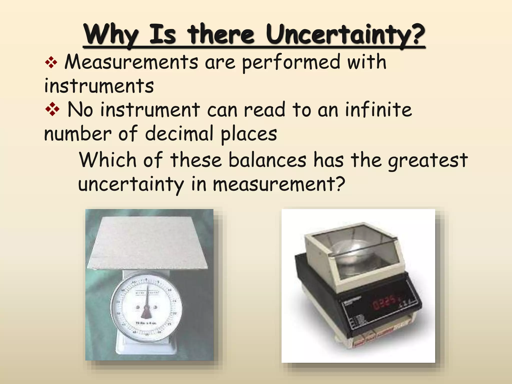 Why Is there Uncertainty? 
 Measurements are performed with 
instruments 
 No instrument can read to an infinite 
number of decimal places 
Which of these balances has the greatest 
uncertainty in measurement? 
 