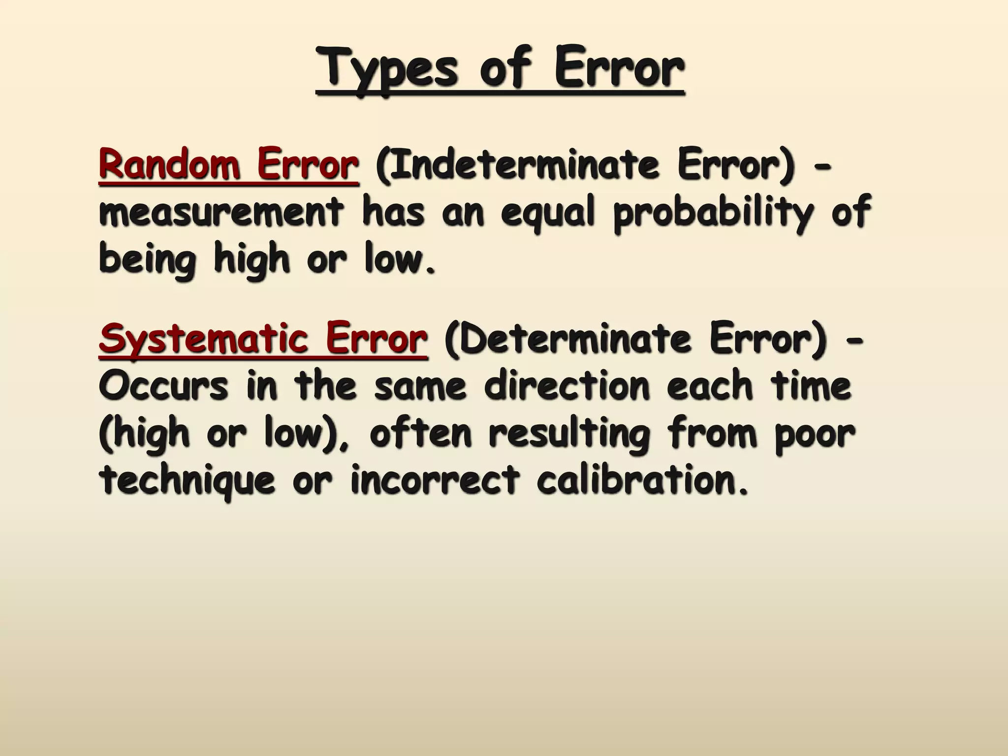 Types of Error 
Random Error (Indeterminate Error) - 
measurement has an equal probability of 
being high or low. 
Systematic Error (Determinate Error) - 
Occurs in the same direction each time 
(high or low), often resulting from poor 
technique or incorrect calibration. 
 