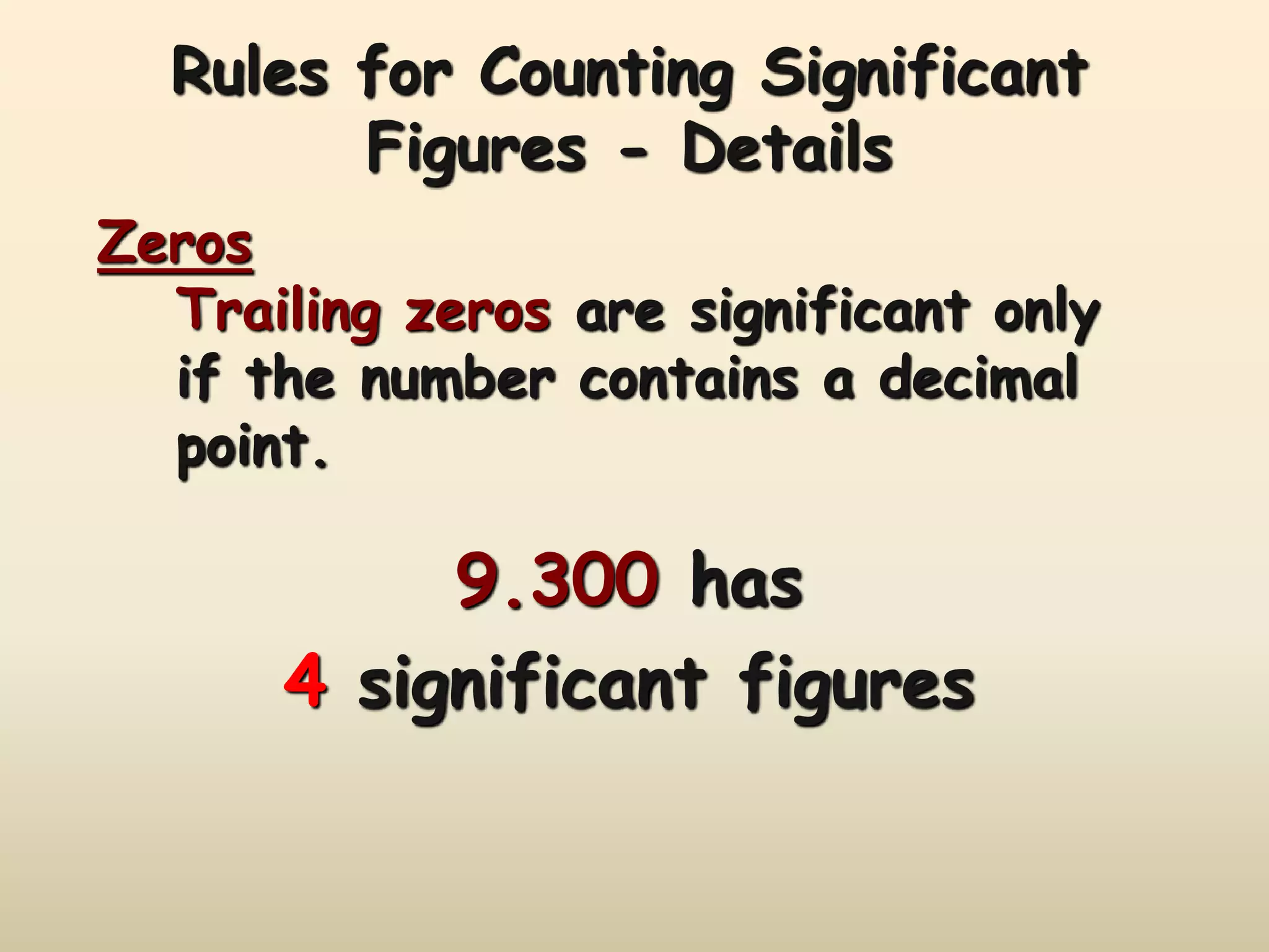Rules for Counting Significant 
Figures - Details 
Zeros 
Trailing zeros are significant only 
if the number contains a decimal 
point. 
9.300 has 
4 significant figures 
 