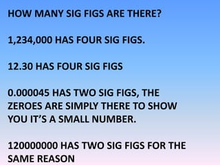 HOW MANY SIG FIGS ARE THERE?
1,234,000 HAS FOUR SIG FIGS.
12.30 HAS FOUR SIG FIGS
0.000045 HAS TWO SIG FIGS, THE
ZEROES ARE SIMPLY THERE TO SHOW
YOU IT’S A SMALL NUMBER.
120000000 HAS TWO SIG FIGS FOR THE
SAME REASON
 