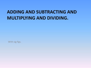 ADDING AND SUBTRACTING AND
MULTIPLYING AND DIVIDING.
With sig figs.
 