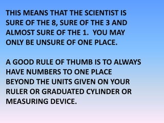 THIS MEANS THAT THE SCIENTIST IS
SURE OF THE 8, SURE OF THE 3 AND
ALMOST SURE OF THE 1. YOU MAY
ONLY BE UNSURE OF ONE PLACE.
A GOOD RULE OF THUMB IS TO ALWAYS
HAVE NUMBERS TO ONE PLACE
BEYOND THE UNITS GIVEN ON YOUR
RULER OR GRADUATED CYLINDER OR
MEASURING DEVICE.
 