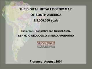 THE DIGITAL METALLOGENIC MAPTHE DIGITAL METALLOGENIC MAP
OF SOUTH AMERICAOF SOUTH AMERICA
1:5.000.000 scale1:5.000.000 scale
Eduardo O. Zappettini and Gabriel Asato
SERVICIO GEOLOGICO MINERO ARGENTINO
Florence, August 2004
 