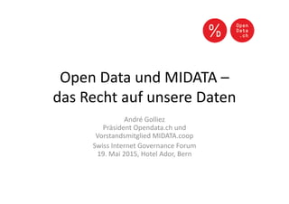 Open Data und MIDATA –
das Recht auf unsere Daten
André Golliez
Präsident Opendata.ch und
Vorstandsmitglied MIDATA.coop
Swiss Internet Governance Forum
19. Mai 2015, Hotel Ador, Bern
 