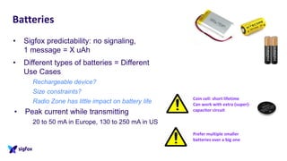 Batteries
• Sigfox predictability: no signaling,
1 message = X uAh
• Different types of batteries = Different
Use Cases
Rechargeable device?
Size constraints?
Radio Zone has little impact on battery life
• Peak current while transmitting
20 to 50 mA in Europe, 130 to 250 mA in US
Coin cell: short lifetime
Can work with extra (super)-
capacitor circuit
Prefer multiple smaller
batteries over a big one
 