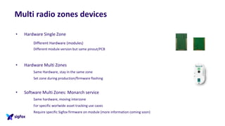 Multi radio zones devices
• Hardware Single Zone
Different Hardware (modules)
Different module version but same pinout/PCB
• Hardware Multi Zones
Same Hardware, stay in the same zone
Set zone during production/firmware flashing
• Software Multi Zones: Monarch service
Same hardware, moving interzone
For specific worlwide asset tracking use cases
Require specific Sigfox firmware on module (more information coming soon)
 