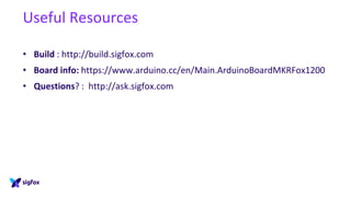 Useful Resources
• Build : http://build.sigfox.com
• Board info: https://www.arduino.cc/en/Main.ArduinoBoardMKRFox1200
• Questions? : http://ask.sigfox.com
 