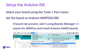 Setup the Arduino IDE
Select your board using the Tools > Port menu
Set the board as Arduino MKRFOX1200
If board not present, add it using Boards Manager =>
search for MKRFox and install Arduino SAMD boards
 